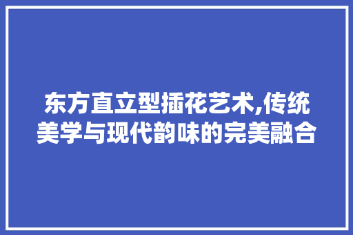 东方直立型插花艺术,传统美学与现代韵味的完美融合 土壤施肥