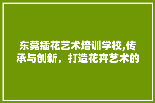 东莞插花艺术培训学校,传承与创新，打造花卉艺术的摇篮 畜牧养殖