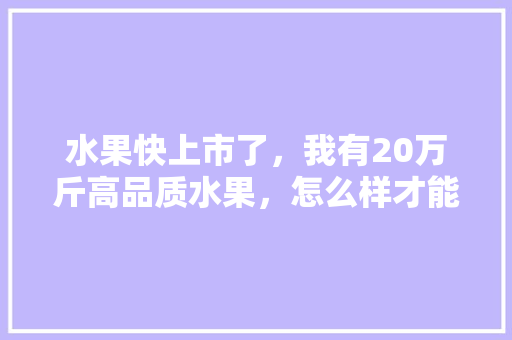 水果快上市了，我有20万斤高品质水果，怎么样才能销售出去，水果种植户销售合同范本。 土壤施肥