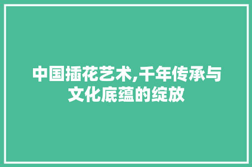 中国插花艺术,千年传承与文化底蕴的绽放 水果种植