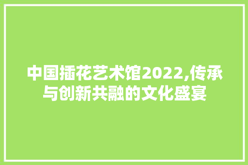 中国插花艺术馆2022,传承与创新共融的文化盛宴 畜牧养殖