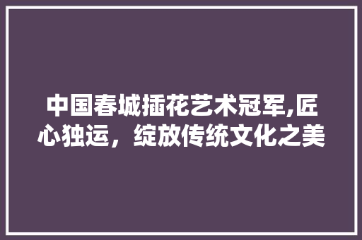 中国春城插花艺术冠军,匠心独运，绽放传统文化之美 土壤施肥