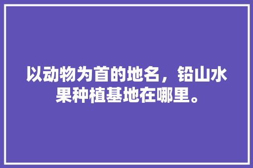 以动物为首的地名，铅山水果种植基地在哪里。 水果种植