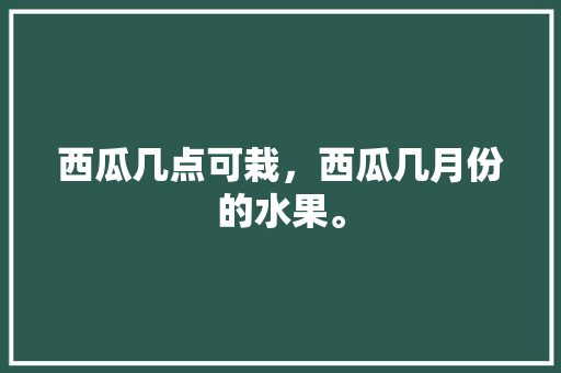 西瓜几点可栽，西瓜几月份的水果。 土壤施肥