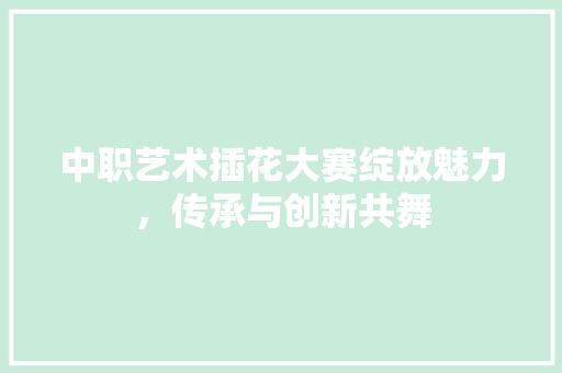 中职艺术插花大赛绽放魅力，传承与创新共舞