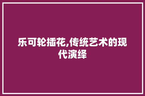 乐可轮插花,传统艺术的现代演绎