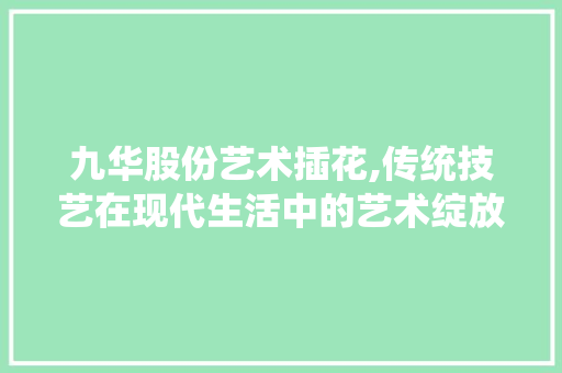 九华股份艺术插花,传统技艺在现代生活中的艺术绽放