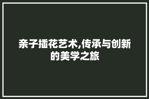 亲子插花艺术,传承与创新的美学之旅