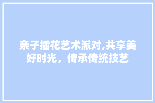 亲子插花艺术派对,共享美好时光，传承传统技艺