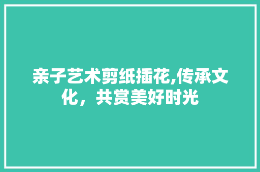 亲子艺术剪纸插花,传承文化，共赏美好时光