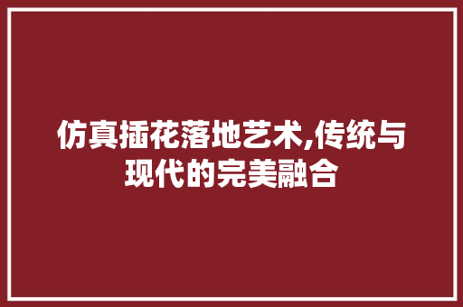 仿真插花落地艺术,传统与现代的完美融合