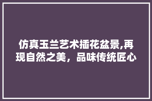 仿真玉兰艺术插花盆景,再现自然之美，品味传统匠心