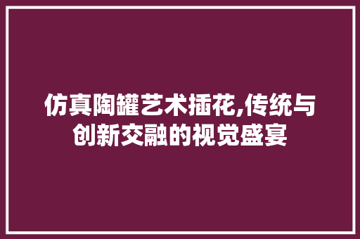 仿真陶罐艺术插花,传统与创新交融的视觉盛宴