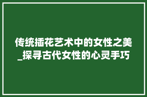 传统插花艺术中的女性之美_探寻古代女性的心灵手巧