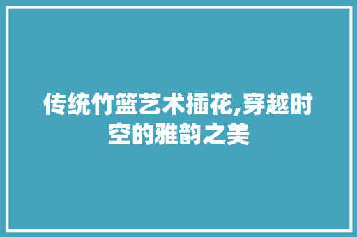 传统竹篮艺术插花,穿越时空的雅韵之美