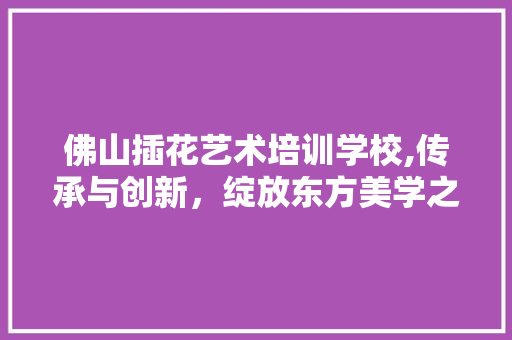 佛山插花艺术培训学校,传承与创新，绽放东方美学之花