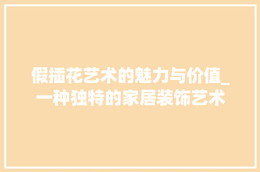 假插花艺术的魅力与价值_一种独特的家居装饰艺术