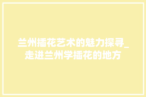 兰州插花艺术的魅力探寻_走进兰州学插花的地方