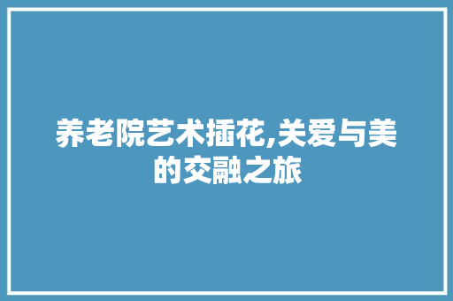 养老院艺术插花,关爱与美的交融之旅