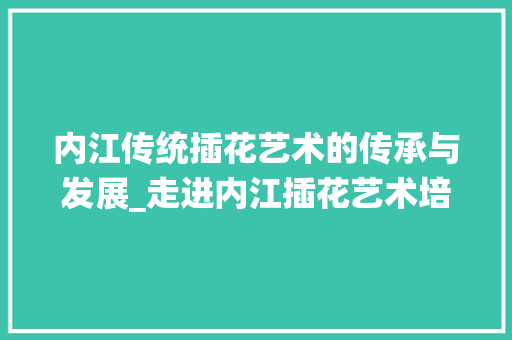 内江传统插花艺术的传承与发展_走进内江插花艺术培训机构