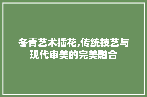 冬青艺术插花,传统技艺与现代审美的完美融合