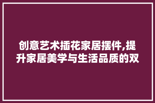 创意艺术插花家居摆件,提升家居美学与生活品质的双重利器