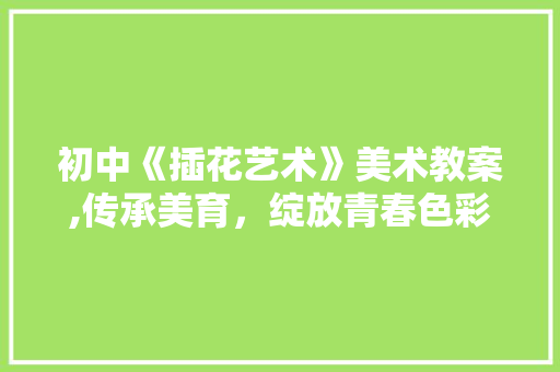 初中《插花艺术》美术教案,传承美育，绽放青春色彩