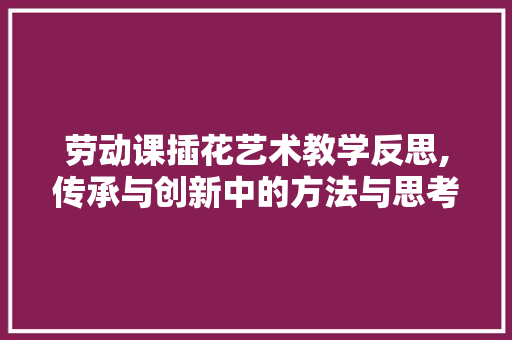 劳动课插花艺术教学反思,传承与创新中的方法与思考