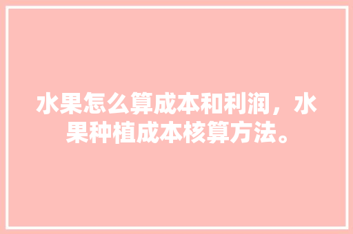 水果怎么算成本和利润，水果种植成本核算方法。 水果怎么算成本和利润，水果种植成本核算方法。 蔬菜种植