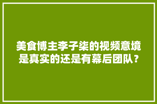 美食博主李子柒的视频意境是真实的还是有幕后团队？大家怎么看，李子柒种植的水果是什么品种。 美食博主李子柒的视频意境是真实的还是有幕后团队？大家怎么看，李子柒种植的水果是什么品种。 畜牧养殖