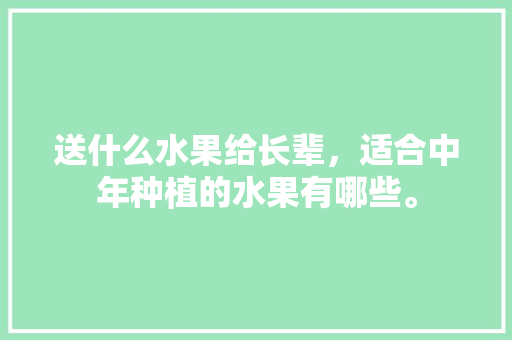 送什么水果给长辈，适合中年种植的水果有哪些。 送什么水果给长辈，适合中年种植的水果有哪些。 土壤施肥