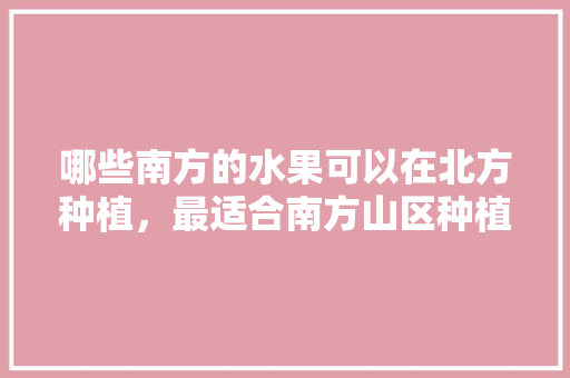 哪些南方的水果可以在北方种植，最适合南方山区种植的水果。 哪些南方的水果可以在北方种植，最适合南方山区种植的水果。 蔬菜种植