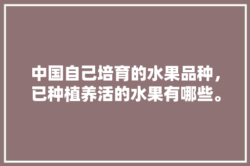 中国自己培育的水果品种，已种植养活的水果有哪些。 中国自己培育的水果品种，已种植养活的水果有哪些。 水果种植