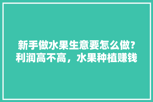 新手做水果生意要怎么做？利润高不高，水果种植赚钱方法有哪些。 新手做水果生意要怎么做？利润高不高，水果种植赚钱方法有哪些。 土壤施肥