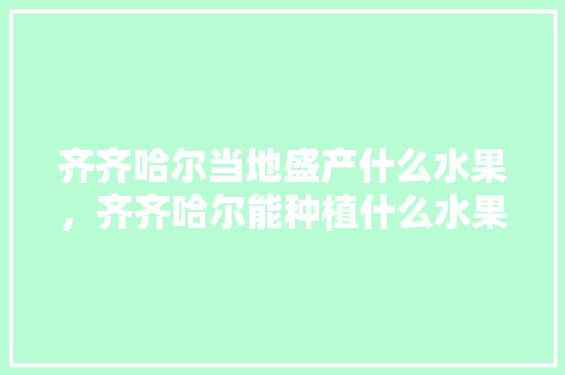 齐齐哈尔当地盛产什么水果，齐齐哈尔能种植什么水果树。 齐齐哈尔当地盛产什么水果，齐齐哈尔能种植什么水果树。 土壤施肥