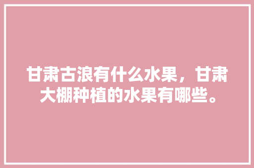 甘肃古浪有什么水果，甘肃大棚种植的水果有哪些。 甘肃古浪有什么水果，甘肃大棚种植的水果有哪些。 蔬菜种植