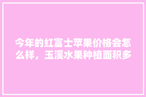 今年的红富士苹果价格会怎么样，玉溪水果种植面积多少亩。 今年的红富士苹果价格会怎么样，玉溪水果种植面积多少亩。 土壤施肥