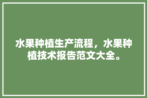 水果种植生产流程，水果种植技术报告范文大全。 水果种植生产流程，水果种植技术报告范文大全。 畜牧养殖