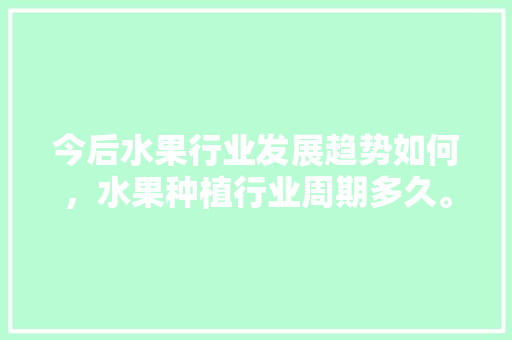 今后水果行业发展趋势如何，水果种植行业周期多久。 今后水果行业发展趋势如何，水果种植行业周期多久。 土壤施肥