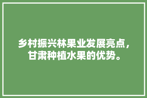 乡村振兴林果业发展亮点，甘肃种植水果的优势。 乡村振兴林果业发展亮点，甘肃种植水果的优势。 土壤施肥