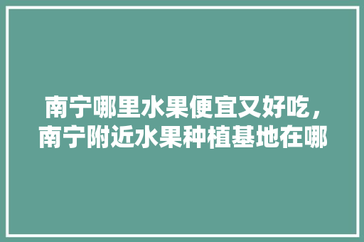 南宁哪里水果便宜又好吃，南宁附近水果种植基地在哪里。 南宁哪里水果便宜又好吃，南宁附近水果种植基地在哪里。 畜牧养殖