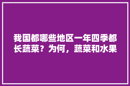 我国都哪些地区一年四季都长蔬菜？为何，蔬菜和水果种植情况调查报告。 我国都哪些地区一年四季都长蔬菜？为何，蔬菜和水果种植情况调查报告。 水果种植