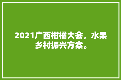 2021广西柑橘大会，水果乡村振兴方案。 2021广西柑橘大会，水果乡村振兴方案。 土壤施肥