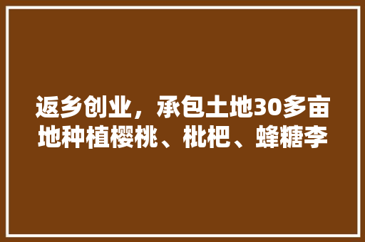 返乡创业，承包土地30多亩地种植樱桃、枇杷、蜂糖李、桃子、八月瓜、无花果，有前途吗，农村种植水果人工费多少。 返乡创业，承包土地30多亩地种植樱桃、枇杷、蜂糖李、桃子、八月瓜、无花果，有前途吗，农村种植水果人工费多少。 家禽养殖