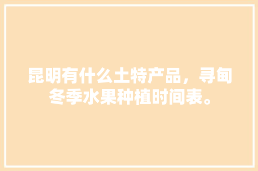 昆明有什么土特产品，寻甸冬季水果种植时间表。 昆明有什么土特产品，寻甸冬季水果种植时间表。 家禽养殖