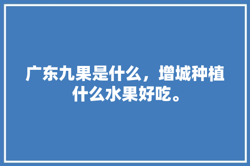 广东九果是什么，增城种植什么水果好吃。 广东九果是什么，增城种植什么水果好吃。 土壤施肥