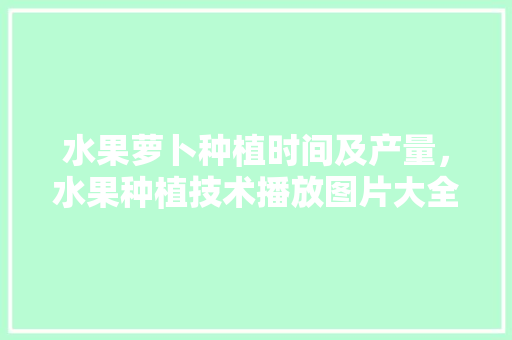 水果萝卜种植时间及产量，水果种植技术播放图片大全。 水果萝卜种植时间及产量，水果种植技术播放图片大全。 蔬菜种植