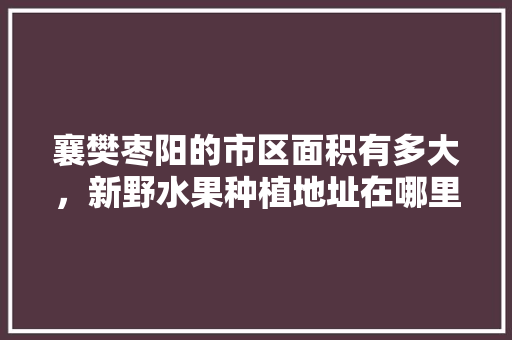 襄樊枣阳的市区面积有多大，新野水果种植地址在哪里。 襄樊枣阳的市区面积有多大，新野水果种植地址在哪里。 土壤施肥