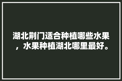 湖北荆门适合种植哪些水果，水果种植湖北哪里最好。 湖北荆门适合种植哪些水果，水果种植湖北哪里最好。 畜牧养殖