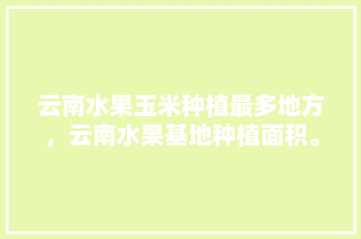 云南水果玉米种植最多地方，云南水果基地种植面积。 云南水果玉米种植最多地方，云南水果基地种植面积。 家禽养殖